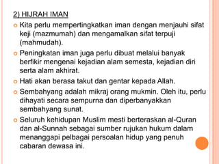 2) HIJRAH IMAN
 Kita perlu mempertingkatkan iman dengan menjauhi sifat
  keji (mazmumah) dan mengamalkan sifat terpuji
  (mahmudah).
 Peningkatan iman juga perlu dibuat melalui banyak
  berfikir mengenai kejadian alam semesta, kejadian diri
  serta alam akhirat.
 Hati akan berasa takut dan gentar kepada Allah.

 Sembahyang adalah mikraj orang mukmin. Oleh itu, perlu
  dihayati secara sempurna dan diperbanyakkan
  sembahyang sunat.
 Seluruh kehidupan Muslim mesti berteraskan al-Quran
  dan al-Sunnah sebagai sumber rujukan hukum dalam
  menanggapi pelbagai persoalan hidup yang penuh
  cabaran dewasa ini.
 