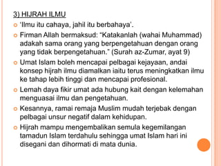 3) HIJRAH ILMU
 „Ilmu itu cahaya, jahil itu berbahaya‟.

 Firman Allah bermaksud: “Katakanlah (wahai Muhammad)
  adakah sama orang yang berpengetahuan dengan orang
  yang tidak berpengetahuan.” (Surah az-Zumar, ayat 9)
 Umat Islam boleh mencapai pelbagai kejayaan, andai
  konsep hijrah ilmu diamalkan iaitu terus meningkatkan ilmu
  ke tahap lebih tinggi dan mencapai profesional.
 Lemah daya fikir umat ada hubung kait dengan kelemahan
  menguasai ilmu dan pengetahuan.
 Kesannya, ramai remaja Muslim mudah terjebak dengan
  pelbagai unsur negatif dalam kehidupan.
 Hijrah mampu mengembalikan semula kegemilangan
  tamadun Islam terdahulu sehingga umat Islam hari ini
  disegani dan dihormati di mata dunia.
 
