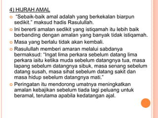 4) HIJRAH AMAL
 “Sebaik-baik amal adalah yang berkekalan biarpun
  sedikit.” maksud hadis Rasulullah.
 Ini bererti amalan sedikit yang istiqamah itu lebih baik
  berbanding dengan amalan yang banyak tidak istiqamah.
 Masa yang berlalu tidak akan kembali.
 Rasulullah memberi amaran melalui sabdanya
  bermaksud: “Ingat lima perkara sebelum datang lima
  perkara iaitu ketika muda sebelum datangnya tua, masa
  lapang sebelum datangnya sibuk, masa senang sebelum
  datang susah, masa sihat sebelum datang sakit dan
  masa hidup sebelum datangnya mati.”
 Peringatan itu mendorong umatnya meningkatkan
  amalan kebajikan sebelum tiada lagi peluang untuk
  beramal, terutama apabila kedatangan ajal.
 