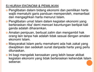 5) HIJRAH EKONOMI & PEMILIKAN
 Penglibatan dalam bidang ekonomi dan pemilikan harta
  wajib mematuhi garis panduan memperoleh, memanfaat
  dan mengagihkan harta menurut Islam.
 Penglibatan umat Islam dalam kegiatan ekonomi yang
  berteraskan riba' demi mencari keuntungan berlipat kali
  ganda adalah diharamkan.
 Amalan penipuan, berbuat zalim dan mengambil hak
  orang lain tanpa hak adalah tidak sesuai dengan amalan
  ekonomi Islam.
 Masyarakat Islam perlu memahami ada hak zakat yang
  diwajibkan dan sedekah sunat daripada harta yang perlu
  dilunaskan.
 Ini bagi mengelak kerosakan yang lebih besar akibat
  kegiatan ekonomi yang tidak berteraskan kehendak Islam
  sebenar.
 