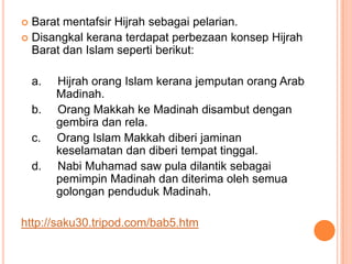  Barat mentafsir Hijrah sebagai pelarian.
 Disangkal kerana terdapat perbezaan konsep Hijrah
  Barat dan Islam seperti berikut:

    a.   Hijrah orang Islam kerana jemputan orang Arab
         Madinah.
    b.   Orang Makkah ke Madinah disambut dengan
         gembira dan rela.
    c.   Orang Islam Makkah diberi jaminan
         keselamatan dan diberi tempat tinggal.
    d.   Nabi Muhamad saw pula dilantik sebagai
         pemimpin Madinah dan diterima oleh semua
         golongan penduduk Madinah.

http://saku30.tripod.com/bab5.htm
 