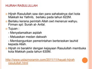 HIJRAH RASULULLAH

 Hijrah Rasulullah saw dan para sahabatnya dari kota
  Makkah ke Yathrib, berlaku pada tahun 622M.
 Berlaku kerana perintah Allah swt menerusi wahyu.
  Firman spt: Surah al- Anfal.
 Tujuan :
  - Menyelamatkan aqidah
  - Meluaskan medan dakwah
  - Membangunkan pemerintahan berteraskan tauhid
  kepada Allah.
 Hijrah ini berakhir dengan kejayaan Rasulullah membuka
  kota Makkah pada tahun 630M.

http://www.ustaznoramin.com/2011/11/hayati-hijrah
  rasulullah.html
 