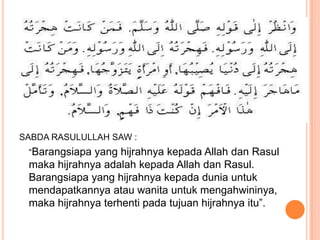SABDA RASULULLAH SAW :

SABDA RASULULLAH SAW :
 “Barangsiapa yang hijrahnya kepada Allah dan Rasul
 maka hijrahnya adalah kepada Allah dan Rasul.
 Barangsiapa yang hijrahnya kepada dunia untuk
 mendapatkannya atau wanita untuk mengahwininya,
 maka hijrahnya terhenti pada tujuan hijrahnya itu”.
 