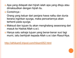  Apa yang didapati dari hijrah ialah apa yang dituju atau
  dimaksudkan dengan hijrah itu.
 Contohnya :

  Orang yang keluar dari penjara hawa nafsu dan dunia
  kerana inginkan syurga, maka pencariannya akan
  terhenti pada syurga.
 Maksud dan tujuan itu akan menghalang seseorang dari
  masuk ke Hadrat Allah s.w.t.
 Hanya satu sahaja tujuan yang benar-benar suci lagi
  murni, iaitu berhijrah kepada Allah s.w.t dan Rasul-Nya.

http://alhikam0.tripod.com/hikam052.html
 
