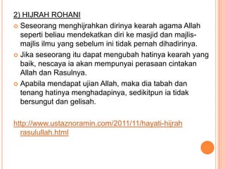 2) HIJRAH ROHANI
 Seseorang menghijrahkan dirinya kearah agama Allah
  seperti beliau mendekatkan diri ke masjid dan majlis-
  majlis ilmu yang sebelum ini tidak pernah dihadirinya.
 Jika seseorang itu dapat mengubah hatinya kearah yang
  baik, nescaya ia akan mempunyai perasaan cintakan
  Allah dan Rasulnya.
 Apabila mendapat ujian Allah, maka dia tabah dan
  tenang hatinya menghadapinya, sedikitpun ia tidak
  bersungut dan gelisah.

http://www.ustaznoramin.com/2011/11/hayati-hijrah
  rasulullah.html
 