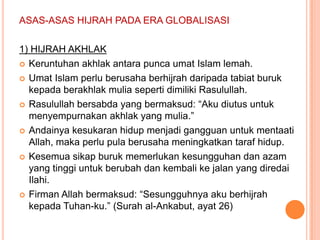 ASAS-ASAS HIJRAH PADA ERA GLOBALISASI

1) HIJRAH AKHLAK
 Keruntuhan akhlak antara punca umat Islam lemah.

 Umat Islam perlu berusaha berhijrah daripada tabiat buruk
  kepada berakhlak mulia seperti dimiliki Rasulullah.
 Rasulullah bersabda yang bermaksud: “Aku diutus untuk
  menyempurnakan akhlak yang mulia.”
 Andainya kesukaran hidup menjadi gangguan untuk mentaati
  Allah, maka perlu pula berusaha meningkatkan taraf hidup.
 Kesemua sikap buruk memerlukan kesungguhan dan azam
  yang tinggi untuk berubah dan kembali ke jalan yang diredai
  Ilahi.
 Firman Allah bermaksud: “Sesungguhnya aku berhijrah
  kepada Tuhan-ku.” (Surah al-Ankabut, ayat 26)
 