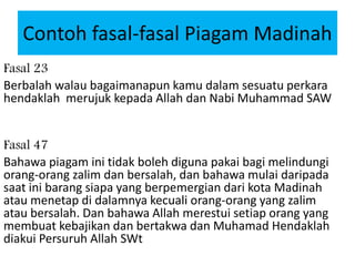 Contoh fasal-fasal Piagam Madinah
Fasal 23
Berbalah walau bagaimanapun kamu dalam sesuatu perkara
hendaklah merujuk kepada Allah dan Nabi Muhammad SAW
Fasal 47
Bahawa piagam ini tidak boleh diguna pakai bagi melindungi
orang-orang zalim dan bersalah, dan bahawa mulai daripada
saat ini barang siapa yang berpemergian dari kota Madinah
atau menetap di dalamnya kecuali orang-orang yang zalim
atau bersalah. Dan bahawa Allah merestui setiap orang yang
membuat kebajikan dan bertakwa dan Muhamad Hendaklah
diakui Persuruh Allah SWt
 