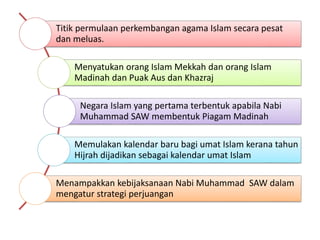 Titik permulaan perkembangan agama Islam secara pesat
dan meluas.
Menyatukan orang Islam Mekkah dan orang Islam
Madinah dan Puak Aus dan Khazraj
Negara Islam yang pertama terbentuk apabila Nabi
Muhammad SAW membentuk Piagam Madinah
Memulakan kalendar baru bagi umat Islam kerana tahun
Hijrah dijadikan sebagai kalendar umat Islam
Menampakkan kebijaksanaan Nabi Muhammad SAW dalam
mengatur strategi perjuangan
 