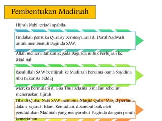 Pembentukan Madinah
Hijrah Nabi terjadi apabila:
Tindakan pemuka Quraisy bermesyuarat di Darul Nadwah
untuk membunuh Baginda SAW.
Allah memerintahkan kepada Baginda untuk berhijrah ke
Madinah
Rasulullah SAW berhijrah ke Madinah bersama-sama Sayidina
Abu Bakar As Siddiq
Mereka bermalam di Gua Thur selama 3 malam sebelum
meneruskan hijrah
Tiba di Quba, Nabi SAW membina Masjid Quba’ Masjid pertama
dalam sejarah Islam. Kemudian, disambut baik oleh
pendudukan Madinah yang menyambut Baginda dengan penuh
kemeriahan
 