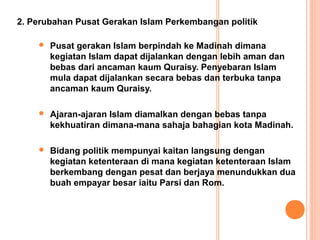 2. Perubahan Pusat Gerakan Islam Perkembangan politik

       Pusat gerakan Islam berpindah ke Madinah dimana
        kegiatan Islam dapat dijalankan dengan lebih aman dan
        bebas dari ancaman kaum Quraisy. Penyebaran Islam
        mula dapat dijalankan secara bebas dan terbuka tanpa
        ancaman kaum Quraisy.

       Ajaran-ajaran Islam diamalkan dengan bebas tanpa
        kekhuatiran dimana-mana sahaja bahagian kota Madinah.

       Bidang politik mempunyai kaitan langsung dengan
        kegiatan ketenteraan di mana kegiatan ketenteraan Islam
        berkembang dengan pesat dan berjaya menundukkan dua
        buah empayar besar iaitu Parsi dan Rom.
 