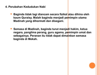 4. Perubahan Kedudukan Nabi

      Baginda tidak lagi diancam secara fizikal atau dihina oleh
       kaum Quraisy. Malah baginda menjadi pemimpin utama
       Madinah yang dihormati dan disegani.

      Semasa di Madinah, baginda turut menjadi hakim, ketua
       negara, panglima perang, guru agama, pemimpin umat dan
       sebagainya. Peranan itu tidak dapat dimainkan semasa
       baginda di Mekah.
 
