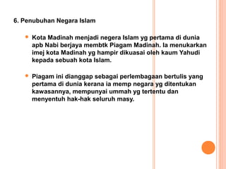 6. Penubuhan Negara Islam

      Kota Madinah menjadi negera Islam yg pertama di dunia
       apb Nabi berjaya membtk Piagam Madinah. Ia menukarkan
       imej kota Madinah yg hampir dikuasai oleh kaum Yahudi
       kepada sebuah kota Islam.

      Piagam ini dianggap sebagai perlembagaan bertulis yang
       pertama di dunia kerana ia memp negara yg ditentukan
       kawasannya, mempunyai ummah yg tertentu dan
       menyentuh hak-hak seluruh masy.
 