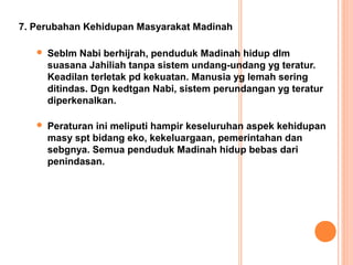 7. Perubahan Kehidupan Masyarakat Madinah

      Seblm Nabi berhijrah, penduduk Madinah hidup dlm
       suasana Jahiliah tanpa sistem undang-undang yg teratur.
       Keadilan terletak pd kekuatan. Manusia yg lemah sering
       ditindas. Dgn kedtgan Nabi, sistem perundangan yg teratur
       diperkenalkan.

      Peraturan ini meliputi hampir keseluruhan aspek kehidupan
       masy spt bidang eko, kekeluargaan, pemerintahan dan
       sebgnya. Semua penduduk Madinah hidup bebas dari
       penindasan.
 