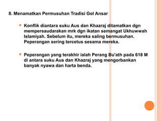 8. Menamatkan Permusuhan Tradisi Gol Ansar

       Konflik diantara suku Aus dan Khazraj ditamatkan dgn
        mempersaudarakan mrk dgn ikatan semangat Ukhuwwah
        Islamiyah. Sebelum itu, mereka saling bermusuhan.
        Peperangan sering tercetus sesama mereka.

       Peperangan yang terakhir ialah Perang Bu'ath pada 618 M
        di antara suku Aus dan Khazraj yang mengorbankan
        banyak nyawa dan harta benda.
 