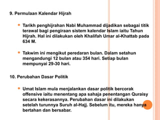 9. Permulaan Kalendar Hijrah

      Tarikh penghijrahan Nabi Muhammad dijadikan sebagai titik
       terawal bagi pengiraan sistem kalendar Islam iaitu Tahun
       Hijrah. Hal ini dilakukan oleh Khalifah Umar al-Khattab pada
       634 M.

      Takwim ini mengikut peredaran bulan. Dalam setahun
       mengandungi 12 bulan atau 354 hari. Setiap bulan
       mempunyai 29-30 hari.

10. Perubahan Dasar Politik

      Umat Islam mula menjalankan dasar politik bercorak
       offensive iaitu menentang apa sahaja penentangan Quraisy
       secara kekerasannya. Perubahan dasar ini dilakukan
       setelah turunnya Suruh al-Hajj. Sebelum itu, mereka hanya
       bertahan dan bersabar.
 