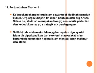 11. Pertumbuhan Ekonomi

      Kedudukan ekonomi org Islam sewaktu di Madinah semakin
       kukuh. Org-org Muhajirin tlh diberi bantuan oleh org Ansar.
       Selain itu, Madinah merupakan kws yg sesuai utk pertanian
       dan kedudukannya yg strategik utk perdagangan.

      Setlh hijrah, sistem eko Islam yg bertepatan dgn syariat
       Islam tlh diperkenalkan dan ekonomi masyarakat Islam
       bertambah kukuh dan negara Islam menjadi lebih makmur
       dan stabil.
 