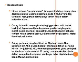    Konsep Hijrah

        Hijrah ertinya “perpindahan”, iaitu perpindahan orang Islam
         dari Makkah ke Madinah bermula pada 1 Muharram dan
         tarikh ini merupakan bermulanya tahun hijrah dalam
         kalendar Islam.

        Orang Islam tlh merangka strategi yg cukup teliti untuk
         berhijrah bg memastikan kejayaannya dari segi agama,
         moral, sosio-ekonomi dan politik. Madinah dipilih sebagai
         tempat hijrah kerana kesesuaiannya dari segi agama, moral
         dan sosio-ekonomi.

        Orang pertama yang berhijrah ke Madinah ialah Abu
         Salamah bin Abd al-Asad pada 1 Muharam tahun pertama
         Hijrah ( 16 julai 622 M ). Rombongan pertama yang berhijrah
         ke Madinah ialah seramai 70 orang dan mereka berhijrah
         dalam kumpulan-kumpulan kecil agar tidak diketahui oleh
         kaum Musyrikin Makkah.
 