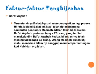 Faktor-faktor Penghijrahan
   Bai’at Aqabah

        Termeterainya Bai'at Aqabah mempercepatkan lagi proses
         Hijrah. Melalui Bai'at ini, Nabi telah dpt menjangka
         sambutan penduduk Madinah adalah lebih baik. Dalam
         Bai'at Aqabah pertama, hanya 12 orang yang terlibat
         manakala dlm Bai'at Aqabah kedua, bilangannya telah
         meningkat kepada 73 orang. Orang Madinah bukan shj
         mahu menerima Islam ttp sanggup memberi perlindungan
         kpd Nabi dan org Islam.
 