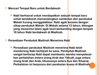    Mencari Tempat Baru untuk Berdakwah

        Nabi berhasrat untuk mendapatkan sebuah tempat baru
         untuk berdakwah memandangkan sambutan dari penduduk
         Mekah kurang menggalakkan. Nabi agak kecewa dengan
         sikap penduduk Mekah. Di Mekah selama 13 tahun, bilangan
         yang menerima Islam agak kecil berbanding dengan tempoh
         10 tahun Nabi berdakwah di Madinah.

   Persediaan Penduduk Madinah Menerima Nabi

        Persediaan penduduk Madinah menerima Nabi telah
         mendorong Nabi berhijrah ke sana. Penduduk Madinah
         sangat berharap Nabi dapat membantu mereka menyelesai-
         kan perbalahan antara orang Arab dan Yahudi, juga antara
         orang Arab dan Arab, khususnya antara Aus dan Khazraj.
         Perbalahan ini berpunca dari perebutan kuasa di Madinah.
 