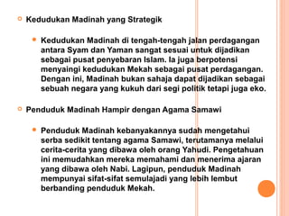    Kedudukan Madinah yang Strategik

        Kedudukan Madinah di tengah-tengah jalan perdagangan
         antara Syam dan Yaman sangat sesuai untuk dijadikan
         sebagai pusat penyebaran Islam. Ia juga berpotensi
         menyaingi kedudukan Mekah sebagai pusat perdagangan.
         Dengan ini, Madinah bukan sahaja dapat dijadikan sebagai
         sebuah negara yang kukuh dari segi politik tetapi juga eko.

   Penduduk Madinah Hampir dengan Agama Samawi

        Penduduk Madinah kebanyakannya sudah mengetahui
         serba sedikit tentang agama Samawi, terutamanya melalui
         cerita-cerita yang dibawa oleh orang Yahudi. Pengetahuan
         ini memudahkan mereka memahami dan menerima ajaran
         yang dibawa oleh Nabi. Lagipun, penduduk Madinah
         mempunyai sifat-sifat semulajadi yang lebih lembut
         berbanding penduduk Mekah.
 