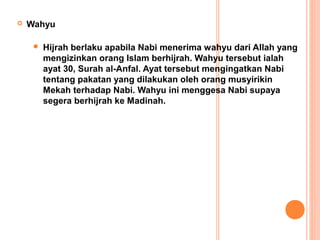    Wahyu

        Hijrah berlaku apabila Nabi menerima wahyu dari Allah yang
         mengizinkan orang Islam berhijrah. Wahyu tersebut ialah
         ayat 30, Surah al-Anfal. Ayat tersebut mengingatkan Nabi
         tentang pakatan yang dilakukan oleh orang musyirikin
         Mekah terhadap Nabi. Wahyu ini menggesa Nabi supaya
         segera berhijrah ke Madinah.
 