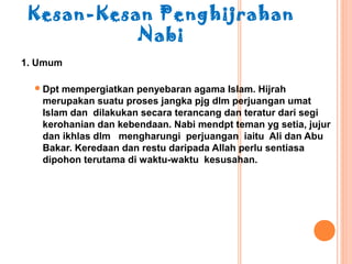 Kesan-Kesan Penghijrahan
           Nabi
1. Umum

   Dptmempergiatkan penyebaran agama Islam. Hijrah
   merupakan suatu proses jangka pjg dlm perjuangan umat
   Islam dan dilakukan secara terancang dan teratur dari segi
   kerohanian dan kebendaan. Nabi mendpt teman yg setia, jujur
   dan ikhlas dlm mengharungi perjuangan iaitu Ali dan Abu
   Bakar. Keredaan dan restu daripada Allah perlu sentiasa
   dipohon terutama di waktu-waktu kesusahan.
 