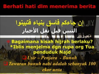 Berhati hati dlm menerima berita
‫فتبينوا‬ ‫بنباء‬ ‫فاسق‬ ‫جاءكم‬ ‫إن‬
‫األخبار‬ ‫نقل‬ ‫قبل‬ ‫التبين‬
 Bagaimana kisah hijrah berlaku?
*Iblis menjelma dgn rupa org Tua
penduduk Najd
Usir – Penjara - Bunuh
Tawaran bunuh nabi adalah sebanyak 100
ekor unta
 