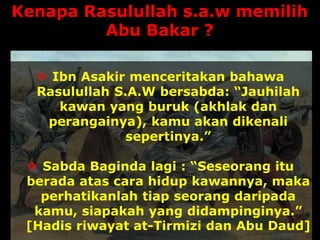 Kenapa Rasulullah s.a.w memilih
Abu Bakar ?
 Ibn Asakir menceritakan bahawa
Rasulullah S.A.W bersabda: “Jauhilah
kawan yang buruk (akhlak dan
perangainya), kamu akan dikenali
sepertinya.”
 Sabda Baginda lagi : “Seseorang itu
berada atas cara hidup kawannya, maka
perhatikanlah tiap seorang daripada
kamu, siapakah yang didampinginya.”
[Hadis riwayat at-Tirmizi dan Abu Daud]
 