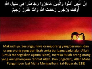 َ‫و‬ ‫وا‬ُ‫ر‬َ‫ج‬‫ا‬َ‫ه‬ َ‫ين‬ِ‫ذ‬َّ‫ال‬ َ‫و‬ ‫وا‬ُ‫ن‬َ‫م‬‫آ‬ َ‫ين‬ِ‫ذ‬َّ‫ال‬ َّ‫ن‬ِ‫إ‬ِ َّ‫اّلل‬ ِ‫ل‬‫ي‬ِ‫ب‬َ‫س‬ ‫ي‬ِ‫ف‬ ‫ُوا‬‫د‬َ‫ه‬‫ا‬َ‫ج‬
ُ َّ‫اّلل‬ َ‫و‬ ِ َّ‫اّلل‬ َ‫ت‬َ‫م‬ْ‫ح‬َ‫ر‬ َ‫ون‬ُ‫ج‬ ْ‫ر‬َ‫ي‬ َ‫ك‬ِ‫ئ‬َ‫ل‬‫و‬ُ‫أ‬َ ‫ي‬ ِ‫ح‬َ‫ر‬ َ‫ور‬ُ‫ر‬َُ
Maksudnya: Sesungguhnya orang-orang yang beriman, dan
orang-orang yang berhijrah serta berjuang pada jalan Allah
(untuk menegakkan agama Islam), mereka itulah orang-orang
yang mengharapkan rahmat Allah. Dan (ingatlah), Allah Maha
Pengampun lagi Maha Mengasihani. (al-Baqarah: 218)
 