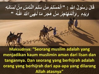 ِ ‫ه‬‫اَّلل‬ ُ‫ل‬‫و‬ُ‫س‬َ‫ر‬ َ‫ل‬‫ا‬َ‫ق‬:"ْ‫ن‬َ‫م‬ ُ‫م‬ِ‫ل‬ْ‫س‬ُ‫م‬ْ‫ل‬‫ا‬َ‫س‬ِ‫ل‬ ْ‫ن‬ِ‫م‬ ُ‫اس‬‫ه‬‫ن‬‫ال‬ َ‫م‬ِ‫ل‬َ‫س‬ِ‫ه‬ِ‫ن‬‫ا‬
ِ‫ه‬ِ‫د‬َ‫ي‬َ‫و‬,َ‫ن‬ ‫ا‬َ‫م‬ َ‫ر‬َ‫ج‬َ‫ه‬ ْ‫ن‬َ‫م‬ ُ‫ر‬ِ‫اج‬َ‫ه‬ُ‫م‬ْ‫ل‬‫ا‬َ‫و‬ُ‫ه‬ْ‫ن‬َ‫ع‬ ُ ‫ه‬‫اَّلل‬ ‫ى‬َ‫ه‬"
Maksudnya: “Seorang muslim adalah yang
menjadikan kaum muslimin aman dari lisan dan
tangannya. Dan seorang yang berhijrah adalah
orang yang berhijrah dari apa-apa yang dilarang
Allah atasnya”
 