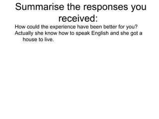 Summarise the responses you received:  How could the experience have been better for you? Actually she know how to speak English and she got a house to live. 
