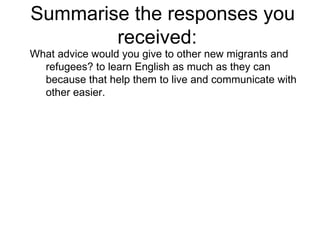 Summarise the responses you received:  What advice would you give to other new migrants and refugees? to learn English as much as they can because that help them to live and communicate with other easier. 
