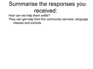 Summarise the responses you received:  How can we help them settle?  They can get help from the community services. language classes and schools. 