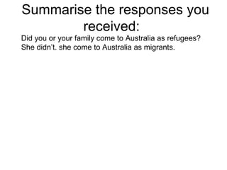 Summarise the responses you received:  Did you or your family come to Australia as refugees? She didn’t. she come to Australia as migrants. 
