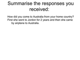 Summarise the responses you received:  How did you come to Australia from your home country? First she went to Jordon for 2 years and then she came by airplane to Australia. 