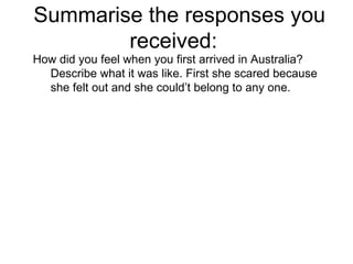 Summarise the responses you received:  How did you feel when you first arrived in Australia? Describe what it was like. First she scared because she felt out and she could’t belong to any one.  
