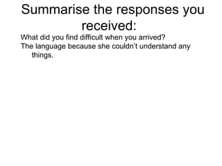 Summarise the responses you received:  What did you find difficult when you arrived?  The language because she couldn’t understand any things. 