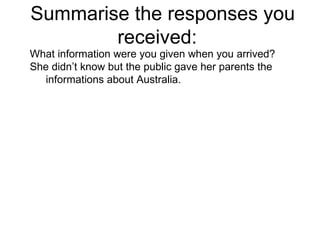 Summarise the responses you received:  What information were you given when you arrived? She didn’t know but the public gave her parents the informations about Australia.  