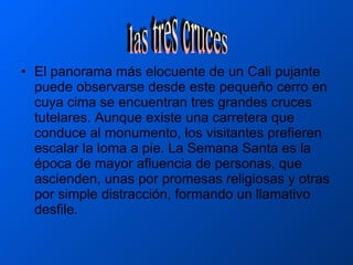 El panorama más elocuente de un Cali pujante puede observarse desde este pequeño cerro en cuya cima se encuentran tres grandes cruces tutelares. Aunque existe una carretera que conduce al monumento, los visitantes prefieren escalar la loma a pie. La Semana Santa es la época de mayor afluencia de personas, que ascienden, unas por promesas religiosas y otras por simple distracción, formando un llamativo desfile.  las tres cruces 