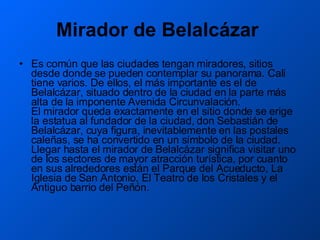 Mirador de Belalcázar   Es común que las ciudades tengan miradores, sitios desde donde se pueden contemplar su panorama. Cali tiene varios. De ellos, el más importante es el de Belalcázar, situado dentro de la ciudad en la parte más alta de la imponente Avenida Circunvalación.  El mirador queda exactamente en el sitio donde se erige la estatua al fundador de la ciudad, don Sebastián de Belalcázar, cuya figura, inevitablemente en las postales caleñas, se ha convertido en un símbolo de la ciudad.  Llegar hasta el mirador de Belalcázar significa visitar uno de los sectores de mayor atracción turística, por cuanto en sus alrededores están el Parque del Acueducto, La Iglesia de San Antonio, El Teatro de los Cristales y el Antiguo barrio del Peñón.  