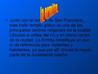 Junto con el templo de San Francisco, este bello templo gótico es uno de los principales centros religiosos de la ciudad. Ubicado a orillas del río y en pleno centro de la ciudad. La Ermita constituye un pun to de referencia para visitantes y habitantes, ya que por allí circula la mayor parte de la ciudadanía caleña.  la ermita 
