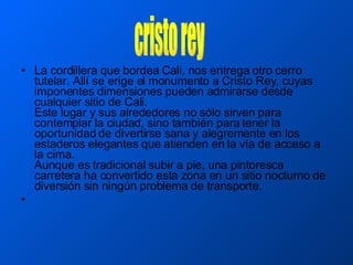 La cordillera que bordea Cali, nos entrega otro cerro tutelar. Allí se erige el monumento a Cristo Rey, cuyas imponentes dimensiones pueden admirarse desde cualquier sitio de Cali.  Este lugar y sus alrededores no sólo sirven para contemplar la ciudad, sino también para tener la oportunidad de divertirse sana y alegremente en los estaderos elegantes que atienden en la vía de acceso a la cima.  Aunque es tradicional subir a pie, una pintoresca carretera ha convertido esta zona en un sitio nocturno de diversión sin ningún problema de transporte.  cristo rey 