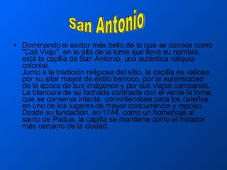 Dominando el sector más bello de lo que se conoce como "Cali Viejo", en lo alto de la loma que lleva su nombre, está la capilla de San Antonio, una auténtica reliquia colonial.  Junto a la tradición religiosa del sitio, la capilla es valiosa por su altar mayor de estilo barroco, por la autenticidad de la época de sus imágenes y por sus viejas campanas.  La blancura de su fachada contrasta con el verde la loma, que se conserva intacta, convirtiéndose para los caleños en uno de los lugares de mayor concurrencia y reposo. Desde su fundación, en 1744, como un homenaje al santo de Padua, la capilla se mantiene como el mirador más cercano de la ciudad.  San Antonio 