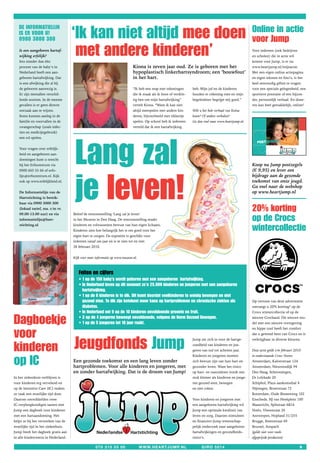 ‘Ik kan niet altijd mee doen                                                                                        Online in actie
   De INFORMATIeLIJN
   Is eR VOOR U!
   0900 3000 300                                                                                                                                         voor Jump
   Is een aangeboren hartaf-
   wijking erfelijk?
   Iets minder dan één
                                      met andere kinderen’                                                                                               Voor iedereen (ook bedrijven
                                                                                                                                                         en scholen) die in actie wil
                                                                                                                                                         komen voor Jump, is er nu
   procent van de baby’s in                                                  Kiona is zeven jaar oud. Ze is geboren met het                              www.heartjump.nl/mijnactie.
   Nederland heeft een aan-                                                  hypoplastisch linkerhartsyndroom; een ‘bouwfout’                            Met een eigen online actiepagina
   geboren hartafwijking. Dat                                                in het hart.                                                                en eigen teksten en foto’s, is het
   is een afwijking die al bij                                                                                                                           heel eenvoudig giften te vragen
   de geboorte aanwezig is.                                                  “Ik heb een map met tekeningen        heb. Mijn juf en de kinderen          voor een speciale gelegenheid, een
   Er zijn tientallen verschil-                                              die ik maak als ik boos of verdrie-   houden er rekening mee en mijn        sportieve prestatie of een bijzon-
   lende soorten. In de meeste                                               tig ben om mijn hartafwijking”        begeleidster begrijpt mij goed.”      der, persoonlijk verhaal. En done-
   gevallen is er geen directe                                               vertelt Kiona. “Want ik kan niet                                            ren kan heel gemakkelijk, online!
   oorzaak aan te wijzen.                                                    altijd meespelen met andere kin-      Wilt u het hele verhaal van Koina
   Soms kunnen aanleg in de                                                  deren, bijvoorbeeld met tikkertje     lezen? Of andere verhalen?
   familie en voorvallen in de                                               spelen. Op school heb ik iedereen     Ga dan snel naar www.heartjump.nl.
   zwangerschap (zoals infec-                                                verteld dat ik een hartafwijking
   ties en medicijngebruik)




                                      Lang zal
   een rol spelen.
                                                                                                                                                            postzegels

   Voor vragen over erfelijk-                                                                                                                                       samen streven naa
                                                                                                                                                                                      r
                                                                                                                                                                                   er leven
                                                                                                                                                                    een hartgezond
   heid en aangeboren aan-
   doeningen kunt u terecht
   bij het Erfocentrum via                                                                                                                               Koop nu Jump postzegels




                                      je leven!
   0900 665 55 66 of erfo-                                                                                                                               (€ 9,95) en lever een
   lijn@erfocentrum.nl. Kijk                                                                                                                             bijdrage aan de gezonde
   ook op www.erfelijkheid.nl.                                                                                                                           toekomst van onze jeugd.
                                                                                                                                                         Ga snel naar de webshop
   De Informatielijn van de                                                                                                                              op www.heartjump.nl
   Hartstichting is bereik-
   baar via 0900 3000 300
   (lokaal tarief, ma. t/m vr.
   09.00-13.00 uur) en via           Beleef de tentoonstelling ‘Lang zal je leven’
                                                                                                                                                         20% korting
   informatielijn@hart-              in het Museon in Den Haag. De tentoonstelling maakt                                                                 op de Crocs
   stichting.nl                      kinderen en volwassenen bewust van hun eigen lichaam.
                                     Kinderen zien hoe belangrijk het is om goed voor het                                                                wintercollectie
                                     eigen hart te zorgen. De expositie is geschikt voor
                                     iedereen vanaf zes jaar en is te zien tot en met
                                     28 februari 2010.


                                     Kijk voor meer informatie op www.museon.nl.



                                        Feiten en cijfers
                                        • 1 op de 150 baby’s wordt geboren met een aangeboren hartafwijking.
                                        • In Nederland leven op dit moment zo’n 25.000 kinderen en jongeren met een aangeboren
                                          hartafwijking.
                                        • 1 op de 6 kinderen is te dik. Dit komt doordat veelkinderen te weinig bewegen en niet
                                          gezond eten. Te dik zijn betekent meer kans op hartproblemen en chronische ziekten als                         Op vertoon van deze advertentie
                                          diabetes.                                                                                                      ontvangt u 20% korting* op de
                                        • In Nederland eet 9 op de 10 kinderen onvoldoende groente en fruit.                                             Crocs wintercollectie of op de


Dagboekje                               • 3 op de 4 jongeren beweegt onvoldoende, volgens de Norm Gezond Bewegen.
                                        • 1 op de 5 jongeren tot 18 jaar rookt.
                                                                                                                                                         nieuwe Crocband. Dit nieuwe mo-
                                                                                                                                                         del met een nieuwe vormgeving


voor
                                                                                                                                                         en hippe zool heeft het comfort
                                                                                                                                                         dat u gewend bent van Crocs en is



kinderen                             Jeugdfonds Jump                                                               Jump zet zich in voor de hartge-
                                                                                                                   zondheid van kinderen en jon-
                                                                                                                   geren van nul tot achttien jaar.
                                                                                                                                                         verkrijgbaar in diverse kleuren.


                                                                                                                                                         Deze actie geldt t/m februari 2010


op IC
                                                                                                                   Kinderen en jongeren moeten           in onderstaande Crocs Stores:
                                     Een gezonde toekomst en een lang leven zonder                                 zich bewust zijn van hun hart en      Amsterdam, Kalverstraat 124
                                     hartproblemen. Voor alle kinderen en jongeren, met                            gezonder leven. Want het risico       Amsterdam, Nieuwendijk 94
                                     en zonder hartafwijking. Dat is de droom van Jump!                            op hart- en vaatziekten wordt een     Den Haag, Scheveningen,
In het ziekenhuis verblijven is                                                                                    stuk kleiner als kinderen en jonge-   Dr Lelykade 20
voor kinderen erg vervelend en                                                                                     ren gezond eten, bewegen              Schiphol, Plaza aankomsthal 4
op de Intensive Care (IC) maken                                                                                    en niet roken.                        Nijmegen, Broerstraat 72
ze vaak een moeilijke tijd door.                                                                                                                         Rotterdam, Oude Binnenweg 102
Daarom ontwikkelden twee                                                                                           Voor kinderen en jongeren met         Enschede, HJ van Heekplein 100
IC-verpleegkundigen samen met                                                                                      een aangeboren hartafwijking wil      Maastricht, Spilstraat 6B16
Jump een dagboek voor kinderen                                                                                     Jump een optimale kwaliteit van       Venlo, Vleesstraat 26
met een hartaandoening. Het                                                                                        leven en zorg. Daarom stimuleert      Antwerpen, Hopland 31/255
helpt ze bij het verwerken van de                                                                                  en financiert Jump wetenschap-        Brugge, Steenstraat 69
moeilijke tijd in het ziekenhuis.                                                                                  pelijk onderzoek naar aangeboren      Brussel, Anspach
Jump biedt het dagboek gratis aan                                                                                  hartafwijkingen en gezondheids-       (geldt niet voor reeds
in alle kindercentra in Nederland.                                                                                 risico’s.                             afgeprijsde producten)

                                                   070 315 55 00                   www.heartjump.nl                      girO 5514                                                            9
 