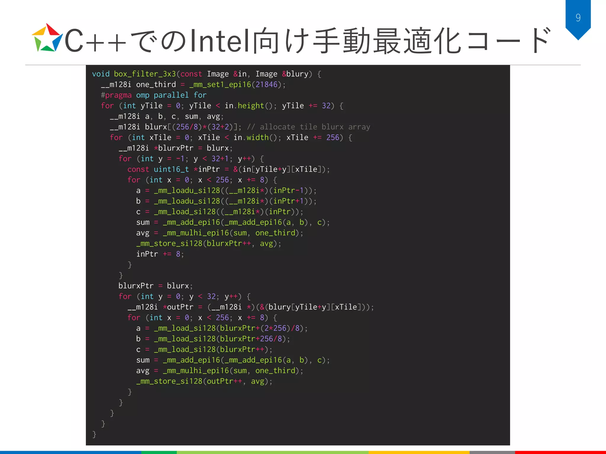 C++でのIntel向け手動最適化コード
9
void box_filter_3x3(const Image &in, Image &blury) {
__m128i one_third = _mm_set1_epi16(21846);
#pragma omp parallel for
for (int yTile = 0; yTile < in.height(); yTile += 32) {
__m128i a, b, c, sum, avg;
__m128i blurx[(256/8)*(32+2)]; // allocate tile blurx array
for (int xTile = 0; xTile < in.width(); xTile += 256) {
__m128i *blurxPtr = blurx;
for (int y = -1; y < 32+1; y++) {
const uint16_t *inPtr = &(in[yTile+y][xTile]);
for (int x = 0; x < 256; x += 8) {
a = _mm_loadu_si128((__m128i*)(inPtr-1));
b = _mm_loadu_si128((__m128i*)(inPtr+1));
c = _mm_load_si128((__m128i*)(inPtr));
sum = _mm_add_epi16(_mm_add_epi16(a, b), c);
avg = _mm_mulhi_epi16(sum, one_third);
_mm_store_si128(blurxPtr++, avg);
inPtr += 8;
}
}
blurxPtr = blurx;
for (int y = 0; y < 32; y++) {
__m128i *outPtr = (__m128i *)(&(blury[yTile+y][xTile]));
for (int x = 0; x < 256; x += 8) {
a = _mm_load_si128(blurxPtr+(2*256)/8);
b = _mm_load_si128(blurxPtr+256/8);
c = _mm_load_si128(blurxPtr++);
sum = _mm_add_epi16(_mm_add_epi16(a, b), c);
avg = _mm_mulhi_epi16(sum, one_third);
_mm_store_si128(outPtr++, avg);
}
}
}
}
}
 