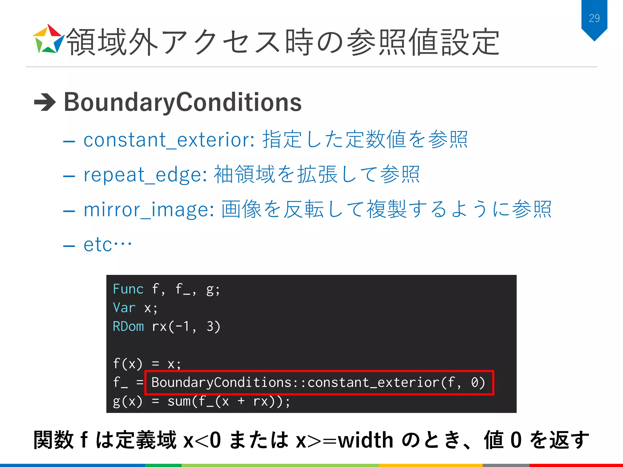 領域外アクセス時の参照値設定
 BoundaryConditions
– constant_exterior: 指定した定数値を参照
– repeat_edge: 袖領域を拡張して参照
– mirror_image: 画像を反転して複製するように参照
– etc…
29
Func f, f_, g;
Var x;
RDom rx(-1, 3)
f(x) = x;
f_ = BoundaryConditions::constant_exterior(f, 0)
g(x) = sum(f_(x + rx));
関数 f は定義域 x<0 または x>=width のとき、値 0 を返す
 
