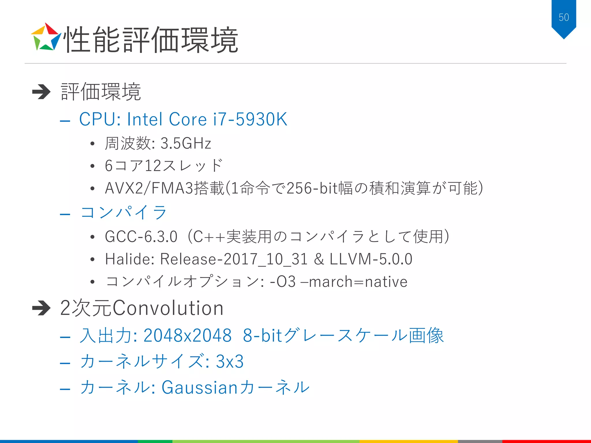 性能評価環境
 評価環境
– CPU: Intel Core i7-5930K
• 周波数: 3.5GHz
• 6コア12スレッド
• AVX2/FMA3搭載(1命令で256-bit幅の積和演算が可能)
– コンパイラ
• GCC-6.3.0 (C++実装用のコンパイラとして使用)
• Halide: Release-2017_10_31 & LLVM-5.0.0
• コンパイルオプション: -O3 –march=native
 2次元Convolution
– 入出力: 2048x2048 8-bitグレースケール画像
– カーネルサイズ: 3x3
– カーネル: Gaussianカーネル
50
 