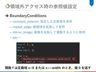 領域外アクセス時の参照値設定
 BoundaryConditions
– constant_exterior: 指定した定数値を参照
– repeat_edge: 袖領域を拡張して参照
– mirror_image: 画像を反転して複製するように参照
– etc…
29
Func f, f_, g;
Var x;
RDom rx(-1, 3)
f(x) = x;
f_ = BoundaryConditions::constant_exterior(f, 0)
g(x) = sum(f_(x + rx));
関数 f は定義域 x<0 または x>=width のとき、値 0 を返す
 