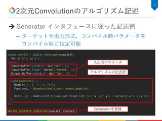 2次元Convolutionのアルゴリズム記述
 Generator インタフェースに従った記述例
– ターゲットや出力形式、コンパイル時パラメータを
コンパイル時に指定可能
36
class conv3x3 : public Generator<conv3x3>{
Var x{"x"}, y{"y"};
public:
Input<Buffer<uint8_t>> src{“src", 2};
Input<Buffer<float>> kernel{"kernel", 2};
Output<Buffer<uint8_t>> dst{“dst", 2};
void generate() {
RDom r(-1, 3, -1, 3, "r");
Func src_ = BoundaryConditions::repeat_edge(in);
dst(x, y) = cast<uint8_t>(sum(cast<float>(src_(x+r.x, y+r.y)) * kernel(r.x+1, r.y+1)));
}
};
HALIDE_REGISTER_GENERATOR(conv3x3, conv3x3)
入出力パラメータ
アルゴリズムの記述部
Generatorを登録
 
