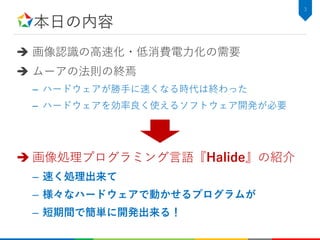 本日の内容
 画像認識の高速化・低消費電力化の需要
 ムーアの法則の終焉
– ハードウェアが勝手に速くなる時代は終わった
– ハードウェアを効率良く使えるソフトウェア開発が必要
 画像処理プログラミング言語『Halide』の紹介
– 速く処理出来て
– 様々なハードウェアで動かせるプログラムが
– 短期間で簡単に開発出来る！
3
 